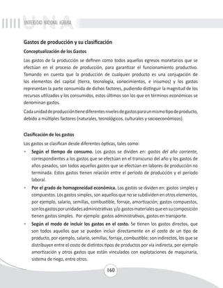 UNIVERSIDAD NACIONAL AGRARIA 
Gastos de producción y su clasificación 
Conceptualización de los Gastos 
Los gastos de la producción se definen como todos aquellos egresos monetarios que se 
efectúan en el proceso de producción, para garantizar el funcionamiento productivo. 
Tomando en cuenta que la producción de cualquier producto es una conjugación de 
los elementos del capital (tierra, tecnología, conocimientos, e insumos) y los gastos 
representan la parte consumida de dichos factores, pudiendo distinguir la magnitud de los 
recursos utilizados y los consumidos, estos últimos son los que en términos económicos se 
denominan gastos. 
Cada unidad de producción tiene diferentes niveles de gastos para un mismo tipo de producto, 
debido a múltiples factores (naturales, tecnológicos, culturales y socioeconómicos). 
Clasificación de los gastos 
Los gastos se clasifican desde diferentes ópticas, tales como: 
• Según el tiempo de consumo. Los gastos se dividen en: gastos del año corriente, 
correspondientes a los gastos que se efectúan en el transcurso del año y los gastos de 
años pasados, son todos aquellos gastos que se efectúan en labores de producción no 
terminada. Estos gastos tienen relación entre el período de producción y el período 
laboral. 
• Por el grado de homogeneidad económica. Los gastos se dividen en: gastos simples y 
compuestos. Los gastos simples, son aquellos que no se subdividen en otros elementos, 
por ejemplo, salario, semillas, combustible, forraje, amortización; gastos compuestos, 
son los gastos por unidades administrativas y/o gastos materiales que en su composición 
tienen gastos simples. Por ejemplo: gastos administrativos, gastos en transporte. 
• Según el modo de incluir los gastos en el costo. Se tienen los gastos directos, que 
son todos aquellos que se pueden incluir directamente en el costo de un tipo de 
producto, por ejemplo, salario, semillas, forraje, combustible; son indirectos, los que se 
distribuyen entre el costo de distintos tipos de productos por vía indirecta, por ejemplo 
amortización y otros gastos que están vinculados con explotaciones de maquinaria, 
sistema de riego, entre otros. 
160 
 