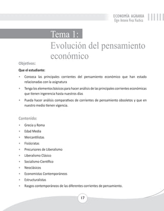 ECONOMÍA AGRARIA 
Elgin Antonio Vivas Viachica 
Tema 1: 
Evolución del pensamiento 
económico 
Objetivos: 
Que el estudiante: 
• Conozca las principales corrientes del pensamiento económico que han estado 
17 
relacionadas con la asignatura 
• Tenga los elementos básicos para hacer análisis de las principales corrientes económicas 
que tienen ingerencia hasta nuestros días 
• Pueda hacer análisis comparativos de corrientes de pensamiento obsoletos y que en 
nuestro medio tienen vigencia. 
Contenido: 
• Grecia y Roma 
• Edad Media 
• Mercantilistas 
• Fisiócratas 
• Precursores de Liberalismo 
• Liberalismo Clásico 
• Socialismo Científico 
• Neoclásicos 
• Economistas Contemporáneos 
• Estructuralistas 
• Rasgos contemporáneos de las diferentes corrientes de pensamiento. 
 