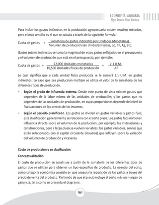 ECONOMÍA AGRARIA 
Elgin Antonio Vivas Viachica 
Para incluir los gastos indirectos en la producción agropecuaria existen muchos métodos, 
pero el más sencillo es el que se calcula a través de la siguiente formula: 
Cuota de gastos = Sumatoria de gastos indirectos (en Unidades Monetarias) . 
Volumen de producción (en Unidades Físicas, qq, Tn, Kg, etc. 
Gastos totales indirectos se toma la magnitud de estos gastos reflejados en el presupuesto 
y el volumen de producción que está en el presupuesto, por ejemplo; 
Cuota de gastos = 22,000 Unidades monetarias = 2.1 U.M. 
10,500 Unidades físicas de producción U.F 
Lo cual significa que a cada unidad física producida se le sumará 2.1 U.M. en gastos 
indirectos. En caso que sea producción múltiple se utiliza el valor de la sumatoria de los 
diferentes tipos de producción. 
• Según el grado de influencia externa. Desde este punto de vista existen gastos que 
dependen de la labor misma de las unidades de producción; y los gastos que no 
dependen de las unidades de producción, en cuyas proporciones depende del nivel de 
fluctuaciones de los precios de los insumos. 
• Según el período planificado. Los gastos se dividen en gastos variables y gastos fijos; 
esta clasificación generalmente se relaciona con el corto plazo. Los gastos fijos no tienen 
influencia directa sobre el volumen de la producción, por ejemplo, las instalaciones y 
construcciones, pero a largo plazo se vuelven variables; los gastos variables, son los que 
están relacionados con el capital circulante (insumos) que influyen sobre la variación 
del volumen de producción y viceversa. 
Costo de producción y su clasificación 
Conceptualización 
El costo de producción se construye a partir de la sumatoria de los diferentes tipos de 
gastos que se utilizan para obtener un tipo específico de producto. La esencia del costo, 
como categoría económica consiste en que asegura la reposición de los gastos a través del 
precio de venta del producto. Partiendo de que el precio incluye el costo más un margen de 
ganancia, tal a como se presenta el diagrama: 
161 
 