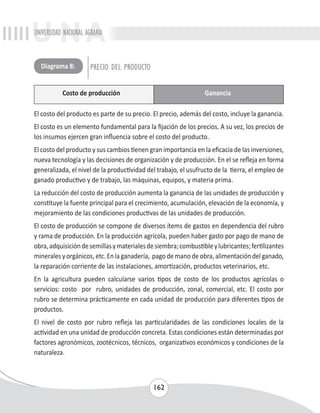 UNIVERSIDAD NACIONAL AGRARIA 
El costo del producto es parte de su precio. El precio, además del costo, incluye la ganancia. 
El costo es un elemento fundamental para la fijación de los precios. A su vez, los precios de 
los insumos ejercen gran influencia sobre el costo del producto. 
El costo del producto y sus cambios tienen gran importancia en la eficacia de las inversiones, 
nueva tecnología y las decisiones de organización y de producción. En el se refleja en forma 
generalizada, el nivel de la productividad del trabajo, el usufructo de la tierra, el empleo de 
ganado productivo y de trabajo, las máquinas, equipos, y materia prima. 
La reducción del costo de producción aumenta la ganancia de las unidades de producción y 
constituye la fuente principal para el crecimiento, acumulación, elevación de la economía, y 
mejoramiento de las condiciones productivas de las unidades de producción. 
El costo de producción se compone de diversos ítems de gastos en dependencia del rubro 
y rama de producción. En la producción agrícola, pueden haber gasto por pago de mano de 
obra, adquisición de semillas y materiales de siembra; combustible y lubricantes; fertilizantes 
minerales y orgánicos, etc. En la ganadería, pago de mano de obra, alimentación del ganado, 
la reparación corriente de las instalaciones, amortización, productos veterinarios, etc. 
En la agricultura pueden calcularse varios tipos de costo de los productos agrícolas o 
servicios: costo por rubro, unidades de producción, zonal, comercial, etc. El costo por 
rubro se determina prácticamente en cada unidad de producción para diferentes tipos de 
productos. 
El nivel de costo por rubro refleja las particularidades de las condiciones locales de la 
actividad en una unidad de producción concreta. Estas condiciones están determinadas por 
factores agronómicos, zootécnicos, técnicos, organizativos económicos y condiciones de la 
naturaleza. 
162 
Diagrama 8: PRECIO DEL PRODUCTO 
Costo de producción Ganancia 
 