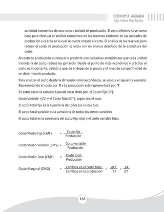 ECONOMÍA AGRARIA 
Elgin Antonio Vivas Viachica 
actividad económica de una rama o unidad de producción. El costo efectivo sirve como 
base para efectuar el análisis económico de las reservas existente en las unidades de 
producción y el área en la cual se puede reducir el costo. El análisis de las reservas para 
reducir el costo de producción se inicia con un análisis detallado de la estructura del 
costo. 
Al costo de producción es necesario prestarle una cuidadosa atención por que cada unidad 
monetaria de costo reduce las ganancia. Desde el punto de vista económico y práctico el 
costo es importante, debido a que de él depende el precio y el nivel de competitividad de 
un determinado producto. 
Para analizar el costo desde la dimensión microeconómica, se analiza el siguiente ejemplo: 
Representando el costo por X y La producción está representada por Y. 
En estos casos la variable X puede estar dado por el Costo Fijo (CF), 
Costo Variable (CV) y el Costo Total (CT), según sea el caso. 
El costo total fijo es la sumatoria de todos los costos fijos. 
El costo total variable es la sumatoria de todos los costos variables 
El costo total es la sumatoria del costo fijo total y el costo variable total. 
Costo Medio Fijo (CMF) = Costo fijo 
Producción 
Costo Medio Variable (CMV) = Costo variable 
Producción 
Costo Medio Total (CMT) = Costo total 
Producción 
Costo Marginal (CMG) = Cambios en el costo total = ΔCT = ΔX 
Cambios en la producción ΔP ΔY 
165 
 