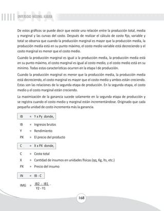 UNIVERSIDAD NACIONAL AGRARIA 
De estos gráficos se puede decir que existe una relación entre la producción total, media 
y marginal y las curvas del costo. Después de realizar el cálculo de costo fijo, variable y 
total se observa que cuando la producción marginal es mayor que la producción media, la 
producción media está en su punto máximo, el costo medio variable está decreciendo y el 
costo marginal es menor que el costo medio. 
Cuando la producción marginal es igual a la producción media, la producción media está 
en su punto máximo, el costo marginal es igual al costo medio, y el costo medio está en su 
mínimo. Todas estas características ocurren en la etapa I de producción. 
Cuando la producción marginal es menor que la producción media, la producción media 
está decreciendo, el costo marginal es mayor que el costo medio y ambos están creciendo. 
Estas son las relaciones de la segunda etapa de producción. En la segunda etapa, el costo 
medio y el costo marginal están creciendo. 
La maximización de la ganancia sucede solamente en la segunda etapa de producción y 
se registra cuando el costo medio y marginal están incrementándose. Originado que cada 
pequeña unidad de costo incrementa más la ganancia. 
IB = Y x Py donde, 
IB = Ingresos brutos 
Y = Rendimiento 
PX = El precio del producto 
C = X x PX donde, 
C = Costo total 
X = Cantidad de insumos en unidades físicas (qq, Kg, lts, etc.) 
PX = Precio del insumo 
168 
IN = IB - C 
IMG = IB2 - IB1 . 
Y2 - Y1 
 