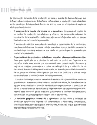 UNIVERSIDAD NACIONAL AGRARIA 
La disminución del costo de la producción se logra a cuenta de diversos factores que 
influyen sobre el mejoramiento de la eficacia y eficiencia de la producción. Haciendo énfasis 
en las estrategias de búsqueda de fuentes de ahorro, entre las principales estrategias se 
distinguen las siguientes: 
• El progreso de la ciencia y la técnica en la agricultura. Iincluyendo el empleo de 
los medios de producción más eficientes y eficaces, las formas más racionales de 
organización de la producción y del trabajo, ejercen su influjo sobre todas las fuentes 
de disminución del costo de la producción. 
El empleo de métodos avanzados de tecnología y organización de la producción, 
contribuyen al ahorro de tiempo de trabajo, materiales, energía; también aumentan la 
escala de la producción y reducen de este modo, los gastos de gestión y servicios por 
unidad de la producción. 
• Organización de los productores individuales pequeños y la cooperación entre ellos. 
Tiene gran significado en la disminución del costo de producción. Organizar a los 
pequeños productores permite que existan condiciones para el empleo de nuevas y 
mejores tecnologías, para mejorar la utilización del capital fijo y la reducción de los 
descuentos de amortización por unidad de productos. Además, permitiría la disminución 
de los gastos en administración y gestión por unidad de producto, lo cual se refleja 
positivamente en la utilización de los recursos productivos. 
La cooperación entre productores eleva el carácter masivo de la producción de productos 
que tienen una alta demanda en el mercado local e internacional, facilitan el empleo de 
equipos especializados y la creación de métodos de organización de la producción en 
base a la industrialización de los rubros y en primer orden de los productos pecuarios. 
Además debe reducir los gastos en salarios y al aumentar el volumen de la producción, 
y disminución los gastos proporcionales por unidad de producto. 
• La ubicación geográfica racional de la agricultura. De los rubros y unidades de 
producción agropecuaria, respecto a las condiciones de la naturaleza y climatológicas, 
contribuye a la reducción de los gastos en transporte, materiales, al igual que el traslado 
de productos para los consumidores. 
172 
 
