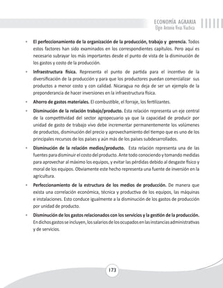 ECONOMÍA AGRARIA 
Elgin Antonio Vivas Viachica 
• El perfeccionamiento de la organización de la producción, trabajo y gerencia. Todos 
estos factores han sido examinados en los correspondientes capítulos. Pero aquí es 
necesario subrayar los más importantes desde el punto de vista de la disminución de 
los gastos y costo de la producción. 
• Infraestructura física. Representa el punto de partida para el incentivo de la 
diversificación de la producción y para que los productores puedan comercializar sus 
productos a menor costo y con calidad. Nicaragua no deja de ser un ejemplo de la 
preponderancia de hacer inversiones en la infraestructura física. 
• Ahorro de gastos materiales. El combustible, el forraje, los fertilizantes. 
• Disminución de la relación trabajo/producto. Esta relación representa un eje central 
de la competitividad del sector agropecuario ya que la capacidad de producir por 
unidad de gasto de trabajo vivo debe incrementar permanentemente los volúmenes 
de productos, disminución del precio y aprovechamiento del tiempo que es uno de los 
principales recursos de los países y aún más de los países subdesarrollados. 
• Disminución de la relación medios/producto. Esta relación representa una de las 
fuentes para disminuir el costo del producto. Ante todo conociendo y tomando medidas 
para aprovechar al máximo los equipos, y evitar las pérdidas debido al desgaste físico y 
moral de los equipos. Obviamente este hecho representa una fuente de inversión en la 
agricultura. 
• Perfeccionamiento de la estructura de los medios de producción. De manera que 
exista una correlación económica, técnica y productiva de los equipos, las máquinas 
e instalaciones. Esto conduce igualmente a la disminución de los gastos de producción 
por unidad de producto. 
• Disminución de los gastos relacionados con los servicios y la gestión de la producción. 
En dichos gastos se incluyen, los salarios de los ocupados en las instancias administrativas 
y de servicios. 
173 
 