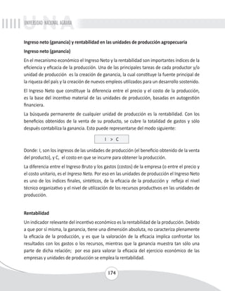 UNIVERSIDAD NACIONAL AGRARIA 
Ingreso neto (ganancia) y rentabilidad en las unidades de producción agropecuaria 
Ingreso neto (ganancia) 
En el mecanismo económico el Ingreso Neto y la rentabilidad son importantes índices de la 
eficiencia y eficacia de la producción. Una de las principales tareas de cada productor y/o 
unidad de producción es la creación de ganancia, la cual constituye la fuente principal de 
la riqueza del país y la creación de nuevos empleos utilizados para un desarrollo sostenido. 
El Ingreso Neto que constituye la diferencia entre el precio y el costo de la producción, 
es la base del incentivo material de las unidades de producción, basadas en autogestión 
financiera. 
La búsqueda permanente de cualquier unidad de producción es la rentabilidad. Con los 
beneficios obtenidos de la venta de su producto, se cubre la totalidad de gastos y sólo 
después contabiliza la ganancia. Esto puede representarse del modo siguiente: 
I > C 
Donde: I, son los ingresos de las unidades de producción (el beneficio obtenido de la venta 
del producto), y C, el costo en que se incurre para obtener la producción. 
La diferencia entre el Ingreso Bruto y los gastos (costos) de la empresa (o entre el precio y 
el costo unitario, es el Ingreso Neto. Por eso en las unidades de producción el Ingreso Neto 
es uno de los índices finales, sintéticos, de la eficacia de la producción y refleja el nivel 
técnico organizativo y el nivel de utilización de los recursos productivos en las unidades de 
producción. 
Rentabilidad 
Un indicador relevante del incentivo económico es la rentabilidad de la producción. Debido 
a que por sí misma, la ganancia, tiene una dimensión absoluta, no caracteriza plenamente 
la eficacia de la producción, y es que la valoración de la eficacia implica confrontar los 
resultados con los gastos o los recursos, mientras que la ganancia muestra tan sólo una 
parte de dicha relación; por eso para valorar la eficacia del ejercicio económico de las 
empresas y unidades de producción se emplea la rentabilidad. 
174 
 
