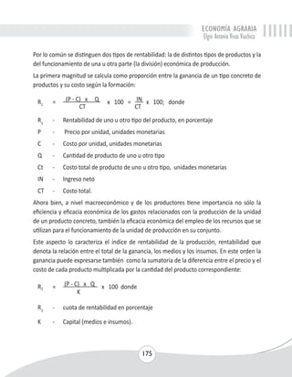 ECONOMÍA AGRARIA 
Elgin Antonio Vivas Viachica 
Por lo común se distinguen dos tipos de rentabilidad: la de distintos tipos de productos y la 
del funcionamiento de una u otra parte (la división) económica de producción. 
La primera magnitud se calcula como proporción entre la ganancia de un tipo concreto de 
productos y su costo según la formación: 
R1 = (P - C) x Q x 100 = IN x 100; donde 
175 
CT CT 
R1 - Rentabilidad de uno u otro tipo del producto, en porcentaje 
P - Precio por unidad, unidades monetarias 
C - Costo por unidad, unidades monetarias 
Q - Cantidad de producto de uno u otro tipo 
Ct - Costo total de producto de uno u otro tipo, unidades monetarias 
IN - Ingreso neto 
CT - Costo total. 
Ahora bien, a nivel macroeconómico y de los productores tiene importancia no sólo la 
eficiencia y eficacia económica de los gastos relacionados con la producción de la unidad 
de un producto concreto, también la eficacia económica del empleo de los recursos que se 
utilizan para el funcionamiento de la unidad de producción en su conjunto. 
Este aspecto lo caracteriza el índice de rentabilidad de la producción, rentabilidad que 
denota la relación entre el total de la ganancia, los medios y los insumos. En este orden la 
ganancia puede expresarse también como la sumatoria de la diferencia entre el precio y el 
costo de cada producto multiplicada por la cantidad del producto correspondiente: 
R2 = (P - C) x Q x 100 donde 
K 
R2 - cuota de rentabilidad en porcentaje 
K - Capital (medios e insumos). 
 