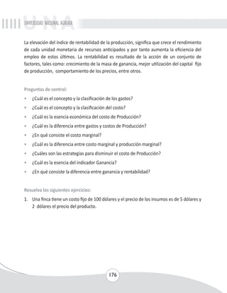 UNIVERSIDAD NACIONAL AGRARIA 
La elevación del índice de rentabilidad de la producción, significa que crece el rendimiento 
de cada unidad monetaria de recursos anticipados y por tanto aumenta la eficiencia del 
empleo de estos últimos. La rentabilidad es resultado de la acción de un conjunto de 
factores, tales como: crecimiento de la masa de ganancia, mejor utilización del capital fijo 
de producción, comportamiento de los precios, entre otros. 
Preguntas de control: 
• ¿Cuál es el concepto y la clasificación de los gastos? 
• ¿Cuál es el concepto y la clasificación del costo? 
• ¿Cuál es la esencia económica del costo de Producción? 
• ¿Cuál es la diferencia entre gastos y costos de Producción? 
• ¿En qué consiste el costo marginal? 
• ¿Cuál es la diferencia entre costo marginal y producción marginal? 
• ¿Cuáles son las estrategias para disminuir el costo de Producción? 
• ¿Cuál es la esencia del indicador Ganancia? 
• ¿En qué consiste la diferencia entre ganancia y rentabilidad? 
Resuelva los siguientes ejercicios: 
1. Una finca tiene un costo fijo de 100 dólares y el precio de los insumos es de 5 dólares y 
176 
2 dólares el precio del producto. 
 