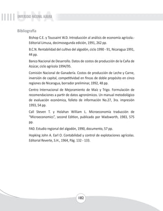 UNIVERSIDAD NACIONAL AGRARIA 
182 
Bibliografía 
Bishop C.E. y Toussaint W.D. Introducción al análisis de economía agrícola.- 
Editorial Limusa, decimosegunda edición, 1991, 262 pp. 
B.C.N. Rentabilidad del cultivo del algodón, ciclo 1990 - 91, Nicaragua 1991, 
44 pp. 
Banco Nacional de Desarrollo. Datos de costos de producción de la Caña de 
Azúcar, ciclo agrícola 1994/95. 
Comisión Nacional de Ganadería. Costos de producción de Leche y Carne, 
inversión de capital, competitividad en fincas de doble propósito en cinco 
regiones de Nicaragua, borrador preliminar, 1992, 48 pp. 
Centro Internacional de Mejoramiento de Maíz y Trigo. Formulación de 
recomendaciones a partir de datos agronómicos. Un manual metodológico 
de evaluación económica, folleto de información No.27, 3ra. impresión 
1993, 54 pp. 
Call Steven T. y Holahan William L. Microeconomía traducción de 
“Microeconomics”, second Edition, publicado por Wadsworth, 1983, 575 
pp. 
FAO. Estudio regional del algodón, 1990, documento, 57 pp. 
Hopking John A. Earl O. Contabilidad y control de explotaciones agrícolas. 
Editorial Reverte, S.H., 1964, Pág. 132 - 133. 
 