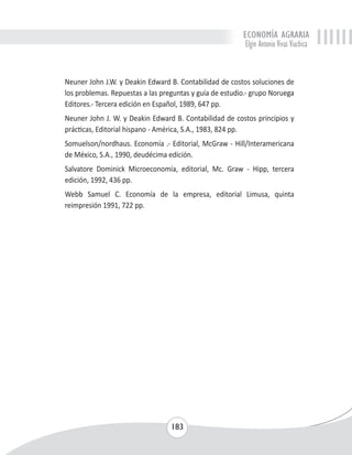 ECONOMÍA AGRARIA 
Elgin Antonio Vivas Viachica 
Neuner John J.W. y Deakin Edward B. Contabilidad de costos soluciones de 
los problemas. Repuestas a las preguntas y guía de estudio.- grupo Noruega 
Editores.- Tercera edición en Español, 1989, 647 pp. 
Neuner John J. W. y Deakin Edward B. Contabilidad de costos principios y 
prácticas, Editorial hispano - América, S.A., 1983, 824 pp. 
Somuelson/nordhaus. Economía .- Editorial, McGraw - Hill/Interamericana 
de México, S.A., 1990, deudécima edición. 
Salvatore Dominick Microeconomía, editorial, Mc. Graw - Hipp, tercera 
edición, 1992, 436 pp. 
Webb Samuel C. Economía de la empresa, editorial Limusa, quinta 
reimpresión 1991, 722 pp. 
183 
 