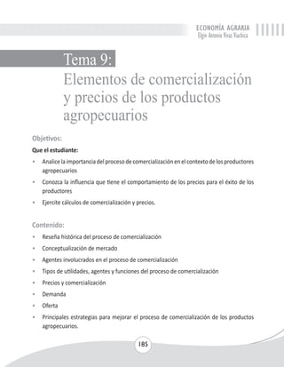 ECONOMÍA AGRARIA 
Elgin Antonio Vivas Viachica 
Elementos de comercialización 
y precios de los productos 
agropecuarios 
185 
Tema 9: 
Objetivos: 
Que el estudiante: 
• Analice la importancia del proceso de comercialización en el contexto de los productores 
agropecuarios 
• Conozca la influencia que tiene el comportamiento de los precios para el éxito de los 
productores 
• Ejercite cálculos de comercialización y precios. 
Contenido: 
• Reseña histórica del proceso de comercialización 
• Conceptualización de mercado 
• Agentes involucrados en el proceso de comercialización 
• Tipos de utilidades, agentes y funciones del proceso de comercialización 
• Precios y comercialización 
• Demanda 
• Oferta 
• Principales estrategias para mejorar el proceso de comercialización de los productos 
agropecuarios. 
 
