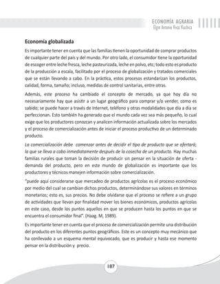 ECONOMÍA AGRARIA 
Elgin Antonio Vivas Viachica 
Economía globalizada 
Es importante tener en cuenta que las familias tienen la oportunidad de comprar productos 
de cualquier parte del país y del mundo. Por otro lado, el consumidor tiene la oportunidad 
de escoger entre leche fresca, leche pasteurizada, leche en polvo, etc; todo esto es producto 
de la producción a escala, facilitado por el proceso de globalización y tratados comerciales 
que se están llevando a cabo. En la práctica, estos procesos estandarizan los productos, 
calidad, forma, tamaño; incluso, medidas de control sanitarias, entre otras. 
Además, este proceso ha cambiado el concepto de mercado, ya que hoy día no 
necesariamente hay que asistir a un lugar geográfico para comprar y/o vender, como es 
sabido; se puede hacer a través de Internet, teléfono y otras modalidades que día a día se 
perfeccionan. Esto también ha generado que el mundo cada vez sea más pequeño, lo cual 
exige que los productores conozcan y analicen información actualizada sobre los mercados 
y el proceso de comercialización antes de iniciar el proceso productivo de un determinado 
producto. 
La comercialización debe comenzar antes de decidir el tipo de producto que se ofertará; 
la que se lleva a cabo inmediatamente después de la cosecha de un producto. Hay muchas 
familias rurales que toman la decisión de producir sin pensar en la situación de oferta - 
demanda del producto, pero en este mundo de globalización es importante que los 
productores y técnicos manejen información sobre comercialización. 
“puede aquí considerarse que mercadeo de productos agrícolas es el proceso económico 
por medio del cual se cambian dichos productos, determinándose sus valores en términos 
monetarios; esto es, sus precios. No debe olvidarse que el proceso se refiere a un grupo 
de actividades que llevan por finalidad mover los bienes económicos, productos agrícolas 
en este caso, desde los puntos aquellos en que se producen hasta los puntos en que se 
encuentra el consumidor final”. (Haag. M, 1989). 
Es importante tener en cuenta que el proceso de comercialización permite una distribución 
del producto en los diferentes puntos geográficos. Este es un concepto muy mecánico que 
ha conllevado a un esquema mental equivocado, que es producir y hasta ese momento 
pensar en la distribución y precio. 
187 
 