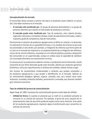 UNIVERSIDAD NACIONAL AGRARIA 
Conceptualización de mercado 
El consumidor desea comprar al precio más bajo y el productor quiere obtener un precio 
alto. Esto debe resolverse en el mercado. 
• El mercado está constituido por: Un grupo de personas demandantes y un grupo de 
personas oferentes que realizan el intercambio de productos y servicios. 
• El mercado puede estar clasificado por: Tipo de productos, área cubierta (locales, 
regionales nacionales y mundiales), tiempo, niveles de operaciones (menudeo, medio y 
mayoreo), grado de competencia, tipo de intercambio. 
Técnicamente el volumen de productos agropecuarios se define en relación a la demanda, 
no solamente en función de su capacidad intrínseca, si no, también de la forma en que este 
sea presentado al consumidor, por ejemplo, un kilogramo de chiltomas que forma parte de 
un saco en el mercado de mayorista es un producto distinto de un kilogramo de chiltomas, 
incluso de las mismas chiltomas, envasadas en una malla de plástico y puestas a disposición 
del consumidor en un supermercado, aunque en ambos casos la capacidad de satisfacer 
una necesidad alimenticia sea exactamente la misma. 
En consecuencia, los productores deberán orientar su producción hacia la demanda, siendo 
consciente de que dicha demanda puede estar formada, además por productos genéricos 
(chiltomas), como por especificaciones o atributos de cantidad, calidad, tiempo y lugar. 
Son muchas las características fundamentales o atributos que pueden acompañar a 
los productos agropecuarios y que ayudan a identificarlos en el mercado. Además de 
las estrictamente biológicas (género, especie, variedad, raza, etc.) existen otras como 
impurezas, humedad, productos dañados, presentación y envasado, que alcanzan también 
gran relevancia comercial. 
Tipos de utilidad del proceso de comercialización 
Según Haag. M, 1989. El proceso de comercialización genera cuatro tipos de utilidad: 
• Utilidad de forma: Es cuando un producto que es inútil en su condición presente se 
convierte en un artículo de consumo. Por ejemplo, el grano de arroz requiere de un 
procesamiento antes de que dicho producto pueda usarse como alimento. Gran parte 
de los productos agropecuarios requieren alguna transformación para convertirse en 
artículos de consumo. 
188 
 