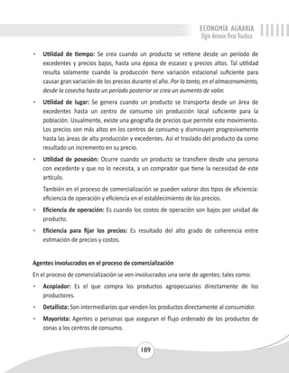 ECONOMÍA AGRARIA 
Elgin Antonio Vivas Viachica 
• Utilidad de tiempo: Se crea cuando un producto se retiene desde un período de 
excedentes y precios bajos, hasta una época de escasez y precios altos. Tal utilidad 
resulta solamente cuando la producción tiene variación estacional suficiente para 
causar gran variación de los precios durante el año. Por lo tanto, en el almacenamiento, 
desde la cosecha hasta un período posterior se crea un aumento de valor. 
• Utilidad de lugar: Se genera cuando un producto se transporta desde un área de 
excedentes hasta un centro de consumo sin producción local suficiente para la 
población. Usualmente, existe una geografía de precios que permite este movimiento. 
Los precios son más altos en los centros de consumo y disminuyen progresivamente 
hasta las áreas de alta producción y excedentes. Así el traslado del producto da como 
resultado un incremento en su precio. 
• Utilidad de posesión: Ocurre cuando un producto se transfiere desde una persona 
con excedente y que no lo necesita, a un comprador que tiene la necesidad de este 
artículo. 
También en el proceso de comercialización se pueden valorar dos tipos de eficiencia: 
eficiencia de operación y eficiencia en el establecimiento de los precios. 
• Eficiencia de operación: Es cuando los costos de operación son bajos por unidad de 
189 
producto. 
• Eficiencia para fijar los precios: Es resultado del alto grado de coherencia entre 
estimación de precios y costos. 
Agentes involucrados en el proceso de comercialización 
En el proceso de comercialización se ven involucrados una serie de agentes; tales como: 
• Acopiador: Es el que compra los productos agropecuarios directamente de los 
productores. 
• Detallista: Son intermediarios que venden los productos directamente al consumidor. 
• Mayorista: Agentes o personas que aseguran el flujo ordenado de los productos de 
zonas a los centros de consumo. 
 