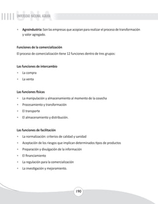 UNIVERSIDAD NACIONAL AGRARIA 
• Agroindustria: Son las empresas que acopian para realizar el proceso de transformación 
190 
y valor agregado. 
Funciones de la comercialización 
El proceso de comercialización tiene 12 funciones dentro de tres grupos: 
Las funciones de intercambio 
• La compra 
• La venta 
Las funciones físicas 
• La manipulación y almacenamiento al momento de la cosecha 
• Procesamiento y transformación 
• El transporte 
• El almacenamiento y distribución. 
Las funciones de facilitación 
• La normalización: criterios de calidad y sanidad 
• Aceptación de los riesgos que implican determinados tipos de productos 
• Preparación y divulgación de la información 
• El financiamiento 
• La regulación para la comercialización 
• La investigación y mejoramiento. 
 