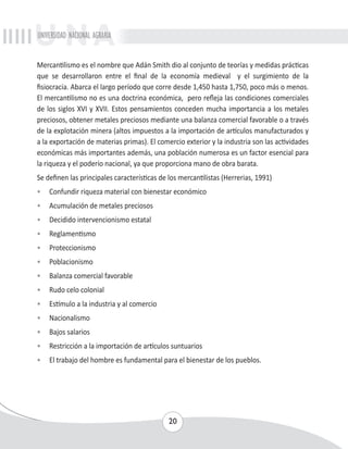 UNIVERSIDAD NACIONAL AGRARIA 
Mercantilismo es el nombre que Adán Smith dio al conjunto de teorías y medidas prácticas 
que se desarrollaron entre el final de la economía medieval y el surgimiento de la 
fisiocracia. Abarca el largo período que corre desde 1,450 hasta 1,750, poco más o menos. 
El mercantilismo no es una doctrina económica, pero refleja las condiciones comerciales 
de los siglos XVI y XVII. Estos pensamientos conceden mucha importancia a los metales 
preciosos, obtener metales preciosos mediante una balanza comercial favorable o a través 
de la explotación minera (altos impuestos a la importación de artículos manufacturados y 
a la exportación de materias primas). El comercio exterior y la industria son las actividades 
económicas más importantes además, una población numerosa es un factor esencial para 
la riqueza y el poderío nacional, ya que proporciona mano de obra barata. 
Se definen las principales características de los mercantilistas (Herrerias, 1991) 
• Confundir riqueza material con bienestar económico 
• Acumulación de metales preciosos 
• Decidido intervencionismo estatal 
• Reglamentismo 
• Proteccionismo 
• Poblacionismo 
• Balanza comercial favorable 
• Rudo celo colonial 
• Estímulo a la industria y al comercio 
• Nacionalismo 
• Bajos salarios 
• Restricción a la importación de artículos suntuarios 
• El trabajo del hombre es fundamental para el bienestar de los pueblos. 
20 
 