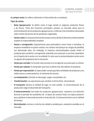 ECONOMÍA AGRARIA 
Elgin Antonio Vivas Viachica 
La compra venta: Se refiere solamente al intercambio de un producto. 
Tipos de ventas: 
• Bolsa Agropecuaria: Se define como el lugar donde se negocian productos físicos 
y de futuro. Tiene dos funciones principales: proveer un mercado activo para la 
comercialización de los productos agropecuarios, e informar a los miembros interesados 
sobre niveles de precios de los productos negociados. 
• Ventas reales: Es el proceso directo de compra-venta, donde el oferente y el demandante 
191 
aceptan la responsabilidad completa. 
• Ventas a consignación: Especialmente para perecederos como frutas y hortalizas, la 
empresa vendedora no quiere realizar una compra real porque los riesgos de pérdidas 
son demasiado altos. Sin embargo, la empresa comercializadora puede recibir el 
producto para venderlo a consignación cobrando una cuota por su servicio, basándose 
en el importe de la venta o en la cantidad. En este caso la comercializadora actúa como 
un agente del propietario de la mercancía. 
• Ventas por corredor: Su función sólo consiste en el arreglo de una venta para su cliente. 
• Ventas por subasta: El comprador que hace la oferta más alta obtiene el producto. 
• Ventas por especulación: El especulador compra grandes cantidades de productos y los 
retiene para su venta posterior, al momento de escasez. 
• La manipulación: Consiste en descargar, cargar, encostalado, etc. 
• Transformación: Las operaciones que cambian la forma física del producto. 
• El transporte: Genera la utilidad de lugar, en este sentido la comercialización de la 
producción exige el desarrollo del transporte. 
• El almacenamiento: Casi todos los productos agropecuarios requieren una retención 
durante el período de excedentes de la época de cosecha hasta una época posterior 
para satisfacer la demanda durante el resto del año. El almacenamiento crea la utilidad 
de tiempo. 
• Normalización: normas o criterios de calidad y sanidad para productos vendidos en el 
mercado. 
 