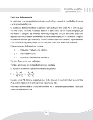 ECONOMÍA AGRARIA 
Elgin Antonio Vivas Viachica 
Elasticidad de la demanda 
La elasticidad es un concepto diseñado para medir cómo responde la cantidad de demanda 
a una variación del precio. 
La elasticidad de la demanda es un concepto para distinguir tres casos: Así el primero, que 
consiste en una repuesta porcentual débil de la demanda a las variaciones del precio, se 
clasifica en la categoría de demanda inelástica; el segundo caso, se da cuando existe una 
repuesta porcentual alta de la demanda a las variaciones del precio y se clasifica en categoría 
de demanda elástica; y el tercer caso, sucede cuando la demanda tiene una repuesta media 
a las variaciones de precio, lo que se conoce como elasticidad unitaria de demanda. 
Estas se resumen de la siguiente manera: 
• E > 1 Productos relativamente elásticos 
• E = 1 Elasticidad unitaria 
• E < 1 Productos relativamente inelásticos 
Tiende a 0 productos muy inelásticos. 
Tiende a α (infinito) productos absolutamente elásticos. 
La expresión matemática de la elasticidad es la siguiente: 
193 
E = 
Q1 - Q2 
× 
P1 + P2 
Q1 + Q2 P1 - P2 
El precio inicial P1, tiene su respectivo nivel de Q1. Cuando el precio se reduce o aumenta a 
P2 la cantidad demandada se incrementa o disminuye a Q2. 
Para medir la elasticidad se calcula la elasticidad. Así se obtiene el coeficiente de Elasticidad 
Precio de la Demanda EPD. 
 