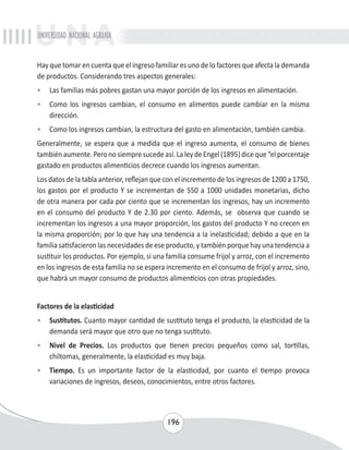 UNIVERSIDAD NACIONAL AGRARIA 
Hay que tomar en cuenta que el ingreso familiar es uno de lo factores que afecta la demanda 
de productos. Considerando tres aspectos generales: 
• Las familias más pobres gastan una mayor porción de los ingresos en alimentación. 
• Como los ingresos cambian, el consumo en alimentos puede cambiar en la misma 
196 
dirección. 
• Como los ingresos cambian, la estructura del gasto en alimentación, también cambia. 
Generalmente, se espera que a medida que el ingreso aumenta, el consumo de bienes 
también aumente. Pero no siempre sucede así. La ley de Engel (1895) dice que “el porcentaje 
gastado en productos alimenticios decrece cuando los ingresos aumentan. 
Los datos de la tabla anterior, reflejan que con el incremento de los ingresos de 1200 a 1750, 
los gastos por el producto Y se incrementan de 550 a 1000 unidades monetarias, dicho 
de otra manera por cada por ciento que se incrementan los ingresos, hay un incremento 
en el consumo del producto Y de 2.30 por ciento. Además, se observa que cuando se 
incrementan los ingresos a una mayor proporción, los gastos del producto Y no crecen en 
la misma proporción; por lo que hay una tendencia a la inelasticidad; debido a que en la 
familia satisfacieron las necesidades de ese producto, y también porque hay una tendencia a 
sustituir los productos. Por ejemplo, si una familia consume frijol y arroz, con el incremento 
en los ingresos de esta familia no se espera incremento en el consumo de frijol y arroz, sino, 
que habrá un mayor consumo de productos alimenticios con otras propiedades. 
Factores de la elasticidad 
• Sustitutos. Cuanto mayor cantidad de sustituto tenga el producto, la elasticidad de la 
demanda será mayor que otro que no tenga sustituto. 
• Nivel de Precios. Los productos que tienen precios pequeños como sal, tortillas, 
chiltomas, generalmente, la elasticidad es muy baja. 
• Tiempo. Es un importante factor de la elasticidad, por cuanto el tiempo provoca 
variaciones de ingresos, deseos, conocimientos, entre otros factores. 
 