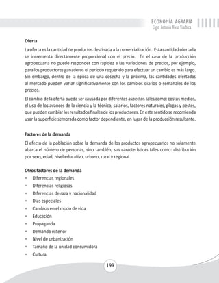 ECONOMÍA AGRARIA 
Elgin Antonio Vivas Viachica 
Oferta 
La oferta es la cantidad de productos destinada a la comercialización. Esta cantidad ofertada 
se incrementa directamente proporcional con el precio. En el caso de la producción 
agropecuaria no puede responder con rapidez a las variaciones de precios, por ejemplo, 
para los productores ganaderos el período requerido para efectuar un cambio es más largo. 
Sin embargo, dentro de la época de una cosecha y la próxima, las cantidades ofertadas 
al mercado pueden variar significativamente con los cambios diarios o semanales de los 
precios. 
El cambio de la oferta puede ser causada por diferentes aspectos tales como: costos medios, 
el uso de los avances de la ciencia y la técnica, salarios, factores naturales, plagas y pestes, 
que pueden cambiar los resultados finales de los productores. En este sentido se recomienda 
usar la superficie sembrada como factor dependiente, en lugar de la producción resultante. 
Factores de la demanda 
El efecto de la población sobre la demanda de los productos agropecuarios no solamente 
abarca el número de personas, sino también, sus características tales como: distribución 
por sexo, edad, nivel educativo, urbano, rural y regional. 
199 
Otros factores de la demanda 
• Diferencias regionales 
• Diferencias religiosas 
• Diferencias de raza y nacionalidad 
• Días especiales 
• Cambios en el modo de vida 
• Educación 
• Propaganda 
• Demanda exterior 
• Nivel de urbanización 
• Tamaño de la unidad consumidora 
• Cultura. 
 