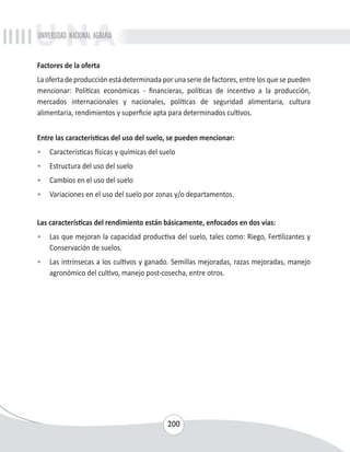 UNIVERSIDAD NACIONAL AGRARIA 
Factores de la oferta 
La oferta de producción está determinada por una serie de factores, entre los que se pueden 
mencionar: Políticas económicas - financieras, políticas de incentivo a la producción, 
mercados internacionales y nacionales, políticas de seguridad alimentaria, cultura 
alimentaria, rendimientos y superficie apta para determinados cultivos. 
Entre las características del uso del suelo, se pueden mencionar: 
• Características físicas y químicas del suelo 
• Estructura del uso del suelo 
• Cambios en el uso del suelo 
• Variaciones en el uso del suelo por zonas y/o departamentos. 
Las características del rendimiento están básicamente, enfocados en dos vías: 
• Las que mejoran la capacidad productiva del suelo, tales como: Riego, Fertilizantes y 
200 
Conservación de suelos. 
• Las intrínsecas a los cultivos y ganado. Semillas mejoradas, razas mejoradas, manejo 
agronómico del cultivo, manejo post-cosecha, entre otros. 
 