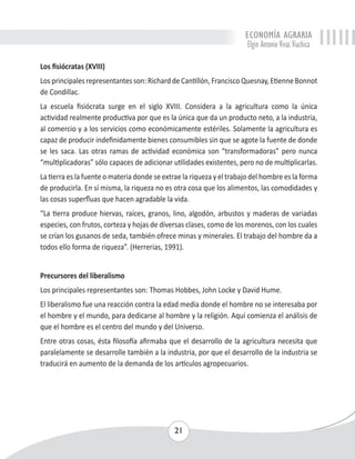 ECONOMÍA AGRARIA 
Elgin Antonio Vivas Viachica 
Los fisiócratas (XVIII) 
Los principales representantes son: Richard de Cantillón, Francisco Quesnay, Etienne Bonnot 
de Condillac. 
La escuela fisiócrata surge en el siglo XVIII. Considera a la agricultura como la única 
actividad realmente productiva por que es la única que da un producto neto, a la industria, 
al comercio y a los servicios como económicamente estériles. Solamente la agricultura es 
capaz de producir indefinidamente bienes consumibles sin que se agote la fuente de donde 
se les saca. Las otras ramas de actividad económica son “transformadoras” pero nunca 
“multiplicadoras” sólo capaces de adicionar utilidades existentes, pero no de multiplicarlas. 
La tierra es la fuente o materia donde se extrae la riqueza y el trabajo del hombre es la forma 
de producirla. En sí misma, la riqueza no es otra cosa que los alimentos, las comodidades y 
las cosas superfluas que hacen agradable la vida. 
“La tierra produce hiervas, raíces, granos, lino, algodón, arbustos y maderas de variadas 
especies, con frutos, corteza y hojas de diversas clases, como de los morenos, con los cuales 
se crían los gusanos de seda, también ofrece minas y minerales. El trabajo del hombre da a 
todos ello forma de riqueza”. (Herrerias, 1991). 
Precursores del liberalismo 
Los principales representantes son: Thomas Hobbes, John Locke y David Hume. 
El liberalismo fue una reacción contra la edad media donde el hombre no se interesaba por 
el hombre y el mundo, para dedicarse al hombre y la religión. Aquí comienza el análisis de 
que el hombre es el centro del mundo y del Universo. 
Entre otras cosas, ésta filosofía afirmaba que el desarrollo de la agricultura necesita que 
paralelamente se desarrolle también a la industria, por que el desarrollo de la industria se 
traducirá en aumento de la demanda de los artículos agropecuarios. 
21 
 