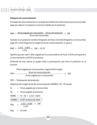 UNIVERSIDAD NACIONAL AGRARIA 
Márgenes de comercialización 
El margen de comercialización es resultado de la diferencia entre el precio que el consumidor 
paga por adquirir el producto y el precio recibido por el productor. 
MBC = Precio pagado por consumidor - Precio del productor x 100 
Precio del Consumidor 
Ejemplo: Si un productor vendió el kilogramo de frijol a U$ 0.815/kilogramo y el consumidor 
pagó U$ 1.212/ kilogramo el margen bruto de comercialización, es igual a: 
202 
MBC = 1.212 - 0.815 x 100 = 32.76 
1.212 
Significa que por cada 1 dólar pagado por los consumidores de frijol, 0.3276 corresponde a 
la intermediación y 0.6724 al productor. 
Partiendo de este cálculo se puede medir la participación que tiene el productor en el 
proceso. 
Precio pagado por el consumidor-magnitud del margen 
PDP = bruto de comercialización x 100 
Precio pagado por el consumidor 
PDP = Participación del productor 
Magnitud del margen bruto de comercialización (MMBC) = PC - PP, donde 
Pc = Precio pagado por el consumidor 
Pp = Precio pagado al productor 
MMBC = Pc - Pp = 1.212 – 0.815 
MMBC = 0.397 centavos de dólar 
PDp = 1.212 – 0.397 x 100 
1.212 
PDp = 67.24% 
 