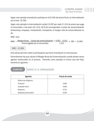 ECONOMÍA AGRARIA 
Elgin Antonio Vivas Viachica 
Según este ejemplo el productor participa en el 67.24% del precio final y la intermediación 
con el otro 32.76%. 
Según este ejemplo la intermediación recibe $ 0.397 por cada $ 1.212 de precio que paga 
el consumidor; si de estos U$ 1.212; U$ 0.212 corresponden a costos de comercialización 
(almacenaje, empaque, manipulación, transporte), el margen neto de comercialización es 
de: 
MNC será: 
MNC = Margen bruto - Costos de comercialización = 0.397 - 0.212 x 100 = 15.26% 
Precio pagado por el consumidor 1.212 
MNC = 15.26% 
Este cálculo permite medir la participación que tiene el productor en este proceso. 
Generalmente hay que calcular el Margen Bruto de Comercialización cuando existen varios 
agentes involucrados en el proceso. Tomando como ejemplo el mismo caso del frijol, 
tenemos lo siguiente: 
Cuadro 28: AGENTES EN LA COMERCIALIZACIÓN 
Agentes Precio de venta 
Dólares por kilogramo 
Productor 0.489 
Acopiador Rural 0.648 
Mayorista 0.733 
Detallista (Consumidor) 0.978 
203 
 