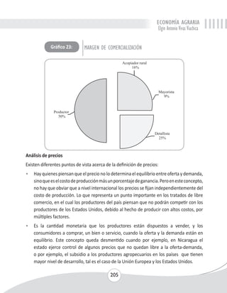 ECONOMÍA AGRARIA 
Elgin Antonio Vivas Viachica 
Gráfico 23: MARGEN DE COMERCIALIZACIÓN 
Análisis de precios 
Existen diferentes puntos de vista acerca de la definición de precios: 
• Hay quienes piensan que el precio no lo determina el equilibrio entre oferta y demanda, 
sino que es el costo de producción más un porcentaje de ganancia. Pero en este concepto, 
no hay que obviar que a nivel internacional los precios se fijan independientemente del 
costo de producción. Lo que representa un punto importante en los tratados de libre 
comercio, en el cual los productores del país piensan que no podrán competir con los 
productores de los Estados Unidos, debido al hecho de producir con altos costos, por 
múltiples factores. 
• Es la cantidad monetaria que los productores están dispuestos a vender, y los 
consumidores a comprar, un bien o servicio, cuando la oferta y la demanda están en 
equilibrio. Este concepto queda desmentido cuando por ejemplo, en Nicaragua el 
estado ejerce control de algunos precios que no quedan libre a la oferta-demanda, 
o por ejemplo, el subsidio a los productores agropecuarios en los países que tienen 
mayor nivel de desarrollo, tal es el caso de la Unión Europea y los Estados Unidos. 
205 
 