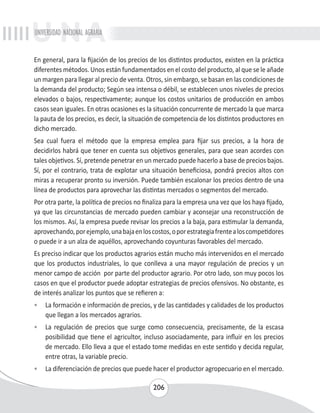 UNIVERSIDAD NACIONAL AGRARIA 
En general, para la fijación de los precios de los distintos productos, existen en la práctica 
diferentes métodos. Unos están fundamentados en el costo del producto, al que se le añade 
un margen para llegar al precio de venta. Otros, sin embargo, se basan en las condiciones de 
la demanda del producto; Según sea intensa o débil, se establecen unos niveles de precios 
elevados o bajos, respectivamente; aunque los costos unitarios de producción en ambos 
casos sean iguales. En otras ocasiones es la situación concurrente de mercado la que marca 
la pauta de los precios, es decir, la situación de competencia de los distintos productores en 
dicho mercado. 
Sea cual fuera el método que la empresa emplea para fijar sus precios, a la hora de 
decidirlos habrá que tener en cuenta sus objetivos generales, para que sean acordes con 
tales objetivos. Sí, pretende penetrar en un mercado puede hacerlo a base de precios bajos. 
Sí, por el contrario, trata de explotar una situación beneficiosa, pondrá precios altos con 
miras a recuperar pronto su inversión. Puede también escalonar los precios dentro de una 
línea de productos para aprovechar las distintas mercados o segmentos del mercado. 
Por otra parte, la política de precios no finaliza para la empresa una vez que los haya fijado, 
ya que las circunstancias de mercado pueden cambiar y aconsejar una reconstrucción de 
los mismos. Así, la empresa puede revisar los precios a la baja, para estimular la demanda, 
aprovechando, por ejemplo, una baja en los costos, o por estrategia frente a los competidores 
o puede ir a un alza de aquéllos, aprovechando coyunturas favorables del mercado. 
Es preciso indicar que los productos agrarios están mucho más intervenidos en el mercado 
que los productos industriales, lo que conlleva a una mayor regulación de precios y un 
menor campo de acción por parte del productor agrario. Por otro lado, son muy pocos los 
casos en que el productor puede adoptar estrategias de precios ofensivos. No obstante, es 
de interés analizar los puntos que se refieren a: 
• La formación e información de precios, y de las cantidades y calidades de los productos 
206 
que llegan a los mercados agrarios. 
• La regulación de precios que surge como consecuencia, precisamente, de la escasa 
posibilidad que tiene el agricultor, incluso asociadamente, para influir en los precios 
de mercado. Ello lleva a que el estado tome medidas en este sentido y decida regular, 
entre otras, la variable precio. 
• La diferenciación de precios que puede hacer el productor agropecuario en el mercado. 
 