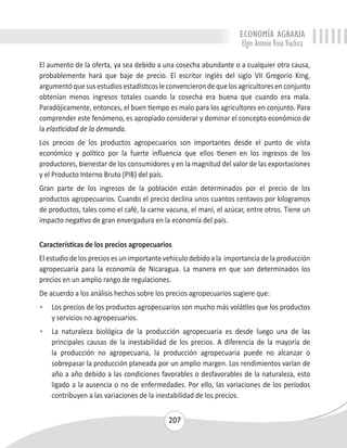 ECONOMÍA AGRARIA 
Elgin Antonio Vivas Viachica 
El aumento de la oferta, ya sea debido a una cosecha abundante o a cualquier otra causa, 
probablemente hará que baje de precio. El escritor inglés del siglo VII Gregorio King, 
argumentó que sus estudios estadísticos le convencieron de que los agricultores en conjunto 
obtenían menos ingresos totales cuando la cosecha era buena que cuando era mala. 
Paradójicamente, entonces, el buen tiempo es malo para los agricultores en conjunto. Para 
comprender este fenómeno, es apropiado considerar y dominar el concepto económico de 
la elasticidad de la demanda. 
Los precios de los productos agropecuarios son importantes desde el punto de vista 
económico y político por la fuerte influencia que ellos tienen en los ingresos de los 
productores, bienestar de los consumidores y en la magnitud del valor de las exportaciones 
y el Producto Interno Bruto (PIB) del país. 
Gran parte de los ingresos de la población están determinados por el precio de los 
productos agropecuarios. Cuando el precio declina unos cuantos centavos por kilogramos 
de productos, tales como el café, la carne vacuna, el maní, el azúcar, entre otros. Tiene un 
impacto negativo de gran envergadura en la economía del país. 
Características de los precios agropecuarios 
El estudio de los precios es un importante vehículo debido a la importancia de la producción 
agropecuaria para la economía de Nicaragua. La manera en que son determinados los 
precios en un amplio rango de regulaciones. 
De acuerdo a los análisis hechos sobre los precios agropecuarios sugiere que: 
• Los precios de los productos agropecuarios son mucho más volátiles que los productos 
207 
y servicios no agropecuarios. 
• La naturaleza biológica de la producción agropecuaria es desde luego una de las 
principales causas de la inestabilidad de los precios. A diferencia de la mayoría de 
la producción no agropecuaria, la producción agropecuaria puede no alcanzar o 
sobrepasar la producción planeada por un amplio margen. Los rendimientos varían de 
año a año debido a las condiciones favorables o desfavorables de la naturaleza, esto 
ligado a la ausencia o no de enfermedades. Por ello, las variaciones de los períodos 
contribuyen a las variaciones de la inestabilidad de los precios. 
 