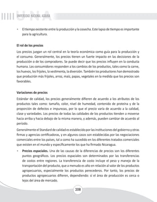 UNIVERSIDAD NACIONAL AGRARIA 
• El tiempo existente entre la producción y la cosecha. Este lapso de tiempo es importante 
208 
para la agricultura. 
El rol de los precios 
Los precios juegan un rol central en la teoría económica como guía para la producción y 
el consumo. Generalmente, los precios tienen un fuerte impacto en las decisiones de la 
producción o de los compradores. Se puede decir que los precios influyen en la conducta 
humana. Los consumidores responden a los cambios de los productos, tales como la carne, 
los huevos, los frijoles, la vestimenta, la diversión. También los productores han demostrado 
que producirán más frijoles, arroz, maíz, papas, vegetales en la medida que los precios son 
favorables. 
Variaciones de precios 
Estándar de calidad, los precios generalmente difieren de acuerdo a los atributos de los 
productos tales como: tamaño, color, nivel de humedad, contenido de proteína y de la 
proporción de defectos e impurezas, por lo que el precio varía de acuerdo a la calidad, 
clase y variedades. Los precios de todas las calidades de los productos tienden a moverse 
hacia arriba y hacia debajo de la misma manera, y además, pueden cambiar de acuerdo al 
período. 
Generalmente el Standard de calidad es establecido por las instituciones del gobierno y otras 
firmas y agencias certificadoras, y en algunos casos son establecidas por las negociaciones 
comerciales entre los países, tal a como ha sucedido en los diferentes tratados comerciales 
que existen en el mundo y específicamente los que ha firmado Nicaragua. 
• Precios espaciales. Una de las causas de la diferencias de precios son los diferentes 
puntos geográficos. Los precios espaciales son determinados por las transferencias 
de costos entre regiones. La transferencia de costo incluye el peso y manejo de la 
transportación del producto, que a menudo es alto en relación al valor de los productos 
agropecuarios, especialmente los productos perecederos. Por tanto, los precios de 
productos agropecuarios difieren, dependiendo: sí el área de producción es cerca o 
lejos del área de mercado. 
 