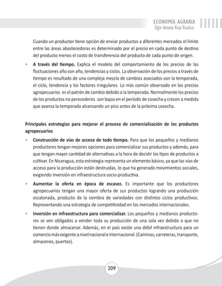ECONOMÍA AGRARIA 
Elgin Antonio Vivas Viachica 
Cuando un productor tiene opción de enviar productos a diferentes mercados el límite 
entre las áreas abastecedoras es determinado por el precio en cada punto de destino 
del producto menos el costo de transferencia del producto de cada punto de origen. 
• A través del tiempo. Explica el modelo del comportamiento de los precios de las 
fluctuaciones año con año, tendencias y ciclos. La observación de los precios a través de 
tiempo es resultado de una compleja mezcla de cambios asociados con la temporada, 
el ciclo, tendencia y los factores irregulares. Lo más común observado en los precios 
agropecuarios es el patrón de cambio debido a la temporada. Normalmente los precios 
de los productos no perecederos son bajos en el período de cosecha y crecen a medida 
que avanza la temporada alcanzando un pico antes de la próxima cosecha. 
Principales estrategias para mejorar el proceso de comercialización de los productos 
agropecuarios 
• Construcción de vías de acceso de todo tiempo. Para que los pequeños y medianos 
productores tengan mejores opciones para comercializar sus productos y además, para 
que tengan mayor cantidad de alternativas a la hora de decidir los tipos de productos a 
cultivar. En Nicaragua, esta estrategia representa un elemento básico, ya que las vías de 
acceso para la producción están destruidas, lo que ha generado movimientos sociales, 
exigiendo inversión en infraestructura socio-productiva. 
• Aumentar la oferta en época de escasez. Es importante que los productores 
agropecuarios tengan una mayor oferta de sus productos logrando una producción 
escalonada, producto de la siembra de variedades con distintos ciclos productivos. 
Representando una estrategia de competitividad en los mercados internacionales. 
• Inversión en infraestructura para comercializar. Los pequeños y medianos producto-res 
se ven obligados a vender toda su producción de una sola vez debido a que no 
tienen donde almacenar. Además, en el país existe una débil infraestructura para un 
comercio más exigente a nivel nacional e internacional. (Caminos, carreteras, transporte, 
almacenes, puertos). 
209 
 