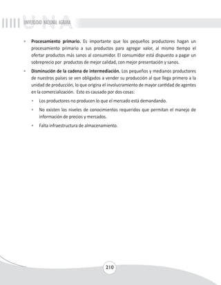 UNIVERSIDAD NACIONAL AGRARIA 
• Procesamiento primario. Es importante que los pequeños productores hagan un 
procesamiento primario a sus productos para agregar valor, al mismo tiempo el 
ofertar productos más sanos al consumidor. El consumidor está dispuesto a pagar un 
sobreprecio por productos de mejor calidad, con mejor presentación y sanos. 
• Disminución de la cadena de intermediación. Los pequeños y medianos productores 
de nuestros países se ven obligados a vender su producción al que llega primero a la 
unidad de producción, lo que origina el involucramiento de mayor cantidad de agentes 
en la comercialización. Esto es causado por dos cosas: 
• Los productores no producen lo que el mercado está demandando. 
• No existen los niveles de conocimientos requeridos que permitan el manejo de 
información de precios y mercados. 
• Falta infraestructura de almacenamiento. 
210 
 