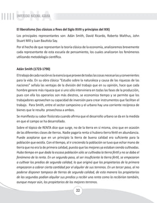 UNIVERSIDAD NACIONAL AGRARIA 
El liberalismo (los clásicos a fines del Siglo XVIII y principios del XIX) 
Los principales representantes son: Adán Smith, David Ricardo, Roberto Malthus, John 
Stuart Mill y Juan Bautista Say. 
Por el hecho de que representan la teoría clásica de la economía, analizaremos brevemente 
cada representante de esta escuela de pensamiento, los cuales analizaron los fenómenos 
utilizando metodología científica. 
Adán Smith (1723-1790) 
El trabajo de cada nación es la esencia que provee de todas las cosas necesarias y convenientes 
para la vida. En su obra clásica “Estudio sobre la naturaleza y causa de las riquezas de las 
naciones” señala las ventajas de la división del trabajo que en su opinión, hace que cada 
hombre genere más riqueza que si uno sólo interviniera en todas las fases de la producción, 
pues con ella los operarios son más diestros, se economiza tiempo y se permite que los 
trabajadores aprovechen su capacidad de inversión para crear instrumentos que facilitan el 
trabajo. Para Smith, entre el sector campesino y el urbano hay una corriente recíproca de 
bienes que le resulta provechosa a ambos. 
Se manifiesta su sabor fisiócrata cuando afirma que el desarrollo urbano se da en la medida 
en que el campo se ha desarrollado. 
Sobre el tópico de RENTA dice que surge, no de la tierra en sí misma, sino que en ocasión 
de las diferentes clases de tierras. Nadie pagaría renta si hubiera tierra fértil en abundancia. 
Puede aceptarse que en un principio la tierra de buena calidad era suficiente para la 
población que existía. Con el tiempo, al ir creciendo la población se tuvo que echar mano de 
tierra que no era la de primera calidad, puesto que las mejores ya estaban siendo cultivadas. 
Hubo tiempo en que dada la escasa población sólo se cultivaba la tierra fértil y no se daba el 
fenómeno de la renta. En un segundo paso, al ser insuficiente la tierra fértil, se empezaron 
a cultivar los predios de segunda calidad, lo que originó que los propietarios de la primera 
empezaron a cobrar cierta cantidad por el alquiler de sus terrenos. En un tercer paso, al no 
poderse disponer tampoco de tierras de segunda calidad, de esta manera los propietarios 
de las segundas podían alquilar sus predios y recibir una renta como la recibirían también, 
aunque mayor aún, los propietarios de los mejores terrenos. 
22 
 