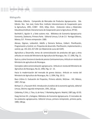 UNIVERSIDAD NACIONAL AGRARIA 
212 
Bibliografía 
Mendoza, Gilberto. Compendio de Mercadeo de Productos Agropecuarios. 2da. 
Edición. Rev. San José, Costa Rica: Instituto Interamericano de Cooperación para 
la Agricultura, 1991, C1987. XVIII, 345p; 23cm. (Colección Libros y Materiales 
Educativos/Instituto Interamericano de Cooperación para la Agricultura, Nº 82). 
Bachtold E, Aguilar A. y Siete autores más. Biblioteca de Economía Agropecuaria: 
Economía, Zootecnia, Primera Parte. Editorial Limusa, S.A de C.V. Noriega Editores, 
México, D.F. Primera reimpresión: 1989. 
Abraao, Oigman, Leibovitch, Adolfo y Demaria Boiteux, Colbert. Planificación, 
Programación y Control. en: Proyectos de desarrollo. Planificación, implementación y 
control, pp. 191-223; 257-294 (en Material de curso del ICAP). 
Agricultura y Desarrollo, temas de comercialización de productos del agro y otros 
artículos en revista del Ministerio de Agricultura de Nicaragua, No. 17, 1996, Pág. 11. 
Qué es y cómo funciona la banda de precios Centroamericana, Artículo en revista del 
Ministerio de agricultura de Nicaragua. 
Conceptos sobre comercialización agropecuaria.- Artículo en revista del Ministerio de 
Agricultura de Nicaragua, No.22, 1996, Pág. 12 - 15. 
Hacia la modernización del mercado de granos básicos.- Artículo en revista del 
Ministerio de Agricultura de Nicaragua, No. 3, 1994, Pág. 10-11. 
Baca Urbina G. Evaluación de Proyectos, Primera edición, McGraw - Hill, México, 
1987, 252 pp. 
Bishop C.E. y Toussaint W.D. Introducción al análisis de la economía agrícola, editorial 
Limusa, Décima segunda reimpresión, 1991, 262 pp. 
Caldentey, P; Briz, J; Titos, A; de Haro, T. Marketing Agrario. Madrid, 1987 pág. 42-93. 
Haag Herman M. y Sotogose. Biblioteca de Economía Agropecuaria. El mercadeo de 
los productos agropecuarios. Editorial Limusa, primera reimpresión, primera parte, 
1989, 198 pp. 
 
