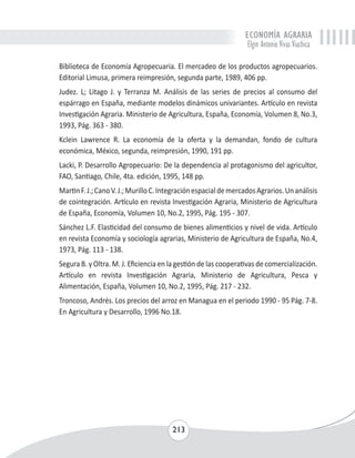 ECONOMÍA AGRARIA 
Elgin Antonio Vivas Viachica 
Biblioteca de Economía Agropecuaria. El mercadeo de los productos agropecuarios. 
Editorial Limusa, primera reimpresión, segunda parte, 1989, 406 pp. 
Judez. L; Litago J. y Terranza M. Análisis de las series de precios al consumo del 
espárrago en España, mediante modelos dinámicos univariantes. Artículo en revista 
Investigación Agraria. Ministerio de Agricultura, España, Economía, Volumen 8, No.3, 
1993, Pág. 363 - 380. 
Kclein Lawrence R. La economía de la oferta y la demandan, fondo de cultura 
económica, México, segunda, reimpresión, 1990, 191 pp. 
Lacki, P. Desarrollo Agropecuario: De la dependencia al protagonismo del agricultor, 
FAO, Santiago, Chile, 4ta. edición, 1995, 148 pp. 
Martin F. J.; Cano V. J.; Murillo C. Integración espacial de mercados Agrarios. Un análisis 
de cointegración. Artículo en revista Investigación Agraria, Ministerio de Agricultura 
de España, Economía, Volumen 10, No.2, 1995, Pág. 195 - 307. 
Sánchez L.F. Elasticidad del consumo de bienes alimenticios y nivel de vida. Artículo 
en revista Economía y sociología agrarias, Ministerio de Agricultura de España, No.4, 
1973, Pág. 113 - 138. 
Segura B. y Oltra. M. J. Eficiencia en la gestión de las cooperativas de comercialización. 
Artículo en revista Investigación Agraria, Ministerio de Agricultura, Pesca y 
Alimentación, España, Volumen 10, No.2, 1995, Pág. 217 - 232. 
Troncoso, Andrés. Los precios del arroz en Managua en el periodo 1990 - 95 Pág. 7-8. 
En Agricultura y Desarrollo, 1996 No.18. 
213 
 