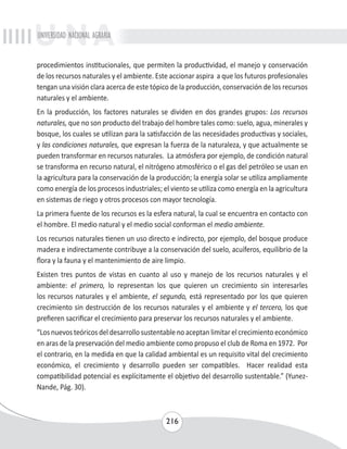 UNIVERSIDAD NACIONAL AGRARIA 
procedimientos institucionales, que permiten la productividad, el manejo y conservación 
de los recursos naturales y el ambiente. Este accionar aspira a que los futuros profesionales 
tengan una visión clara acerca de este tópico de la producción, conservación de los recursos 
naturales y el ambiente. 
En la producción, los factores naturales se dividen en dos grandes grupos: Los recursos 
naturales, que no son producto del trabajo del hombre tales como: suelo, agua, minerales y 
bosque, los cuales se utilizan para la satisfacción de las necesidades productivas y sociales, 
y las condiciones naturales, que expresan la fuerza de la naturaleza, y que actualmente se 
pueden transformar en recursos naturales. La atmósfera por ejemplo, de condición natural 
se transforma en recurso natural, el nitrógeno atmosférico o el gas del petróleo se usan en 
la agricultura para la conservación de la producción; la energía solar se utiliza ampliamente 
como energía de los procesos industriales; el viento se utiliza como energía en la agricultura 
en sistemas de riego y otros procesos con mayor tecnología. 
La primera fuente de los recursos es la esfera natural, la cual se encuentra en contacto con 
el hombre. El medio natural y el medio social conforman el medio ambiente. 
Los recursos naturales tienen un uso directo e indirecto, por ejemplo, del bosque produce 
madera e indirectamente contribuye a la conservación del suelo, acuíferos, equilibrio de la 
flora y la fauna y el mantenimiento de aire limpio. 
Existen tres puntos de vistas en cuanto al uso y manejo de los recursos naturales y el 
ambiente: el primero, lo representan los que quieren un crecimiento sin interesarles 
los recursos naturales y el ambiente, el segundo, está representado por los que quieren 
crecimiento sin destrucción de los recursos naturales y el ambiente y el tercero, los que 
prefieren sacrificar el crecimiento para preservar los recursos naturales y el ambiente. 
“Los nuevos teóricos del desarrollo sustentable no aceptan limitar el crecimiento económico 
en aras de la preservación del medio ambiente como propuso el club de Roma en 1972. Por 
el contrario, en la medida en que la calidad ambiental es un requisito vital del crecimiento 
económico, el crecimiento y desarrollo pueden ser compatibles. Hacer realidad esta 
compatibilidad potencial es explícitamente el objetivo del desarrollo sustentable.” (Yunez- 
Nande, Pág. 30). 
216 
 