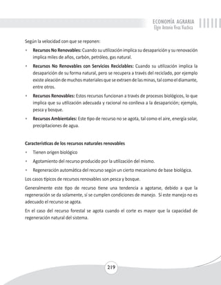 ECONOMÍA AGRARIA 
Elgin Antonio Vivas Viachica 
Según la velocidad con que se reponen: 
• Recursos No Renovables: Cuando su utilización implica su desaparición y su renovación 
implica miles de años, carbón, petróleo, gas natural. 
• Recursos No Renovables con Servicios Reciclables: Cuando su utilización implica la 
desaparición de su forma natural, pero se recupera a través del reciclado, por ejemplo 
existe aleación de muchos materiales que se extraen de las minas, tal como el diamante, 
entre otros. 
• Recursos Renovables: Estos recursos funcionan a través de procesos biológicos, lo que 
implica que su utilización adecuada y racional no conlleva a la desaparición; ejemplo, 
pesca y bosque. 
• Recursos Ambientales: Este tipo de recurso no se agota, tal como el aire, energía solar, 
219 
precipitaciones de agua. 
Características de los recursos naturales renovables 
• Tienen origen biológico 
• Agotamiento del recurso producido por la utilización del mismo. 
• Regeneración automática del recurso según un cierto mecanismo de base biológica. 
Los casos típicos de recursos renovables son pesca y bosque. 
Generalmente este tipo de recurso tiene una tendencia a agotarse, debido a que la 
regeneración se da solamente, sí se cumplen condiciones de manejo. Sí este manejo no es 
adecuado el recurso se agota. 
En el caso del recurso forestal se agota cuando el corte es mayor que la capacidad de 
regeneración natural del sistema. 
 