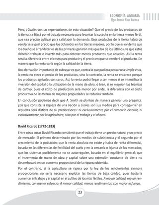ECONOMÍA AGRARIA 
Elgin Antonio Vivas Viachica 
Pero, ¿Cuáles son las repercusiones de esta situación? Que el precio de los productos de 
la tierra, se fijará por el trabajo necesario para levantar la cosecha en la tierra menos fértil, 
que sea preciso cultivar para satisfacer la demanda. Esos productos de la tierra habrá de 
venderse a igual precio que los obtenidos en las tierras mejores, por lo que es evidente que 
los dueños o arrendatarios de las primeras ganarán más que los de los últimos, ya que estos 
deberán trabajar e invertir más para obtener menos productos que aquellos. Así la renta 
será la diferencia entre el costo para producir y el precio en que se venderá el producto. De 
manera que la renta varía según la calidad de la tierra. 
Una derivación importante de subrayar es que, contra lo que pudiera pensarse a simple vista, 
la renta no eleva el precio de los productos, sino lo contrario, la renta se encarece porque 
los productos agrícolas son caros. Así, la renta podrá llegar a ser menos si se intensifica la 
inversión del capital o la utilización de la mano de obra, o bien, si se mejoran las técnicas 
de cultivo, pues el costo de producción será menor por ende, la diferencia con el costo 
productivo de las tierras de mejores propiedades se reducirá también. 
En conclusión podemos decir que A. Smith se planteó de manera general una pregunta: 
¿En que consiste la riqueza de una nación y cuáles son sus medios para conseguirla? en 
repuesta será distinta de su predecesores: ni exclusivamente por el comercio exterior, ni 
exclusivamente por la agricultura, sino por el trabajo y el ahorro. 
David Ricardo (1772-1823) 
Entre otras cosas David Ricardo consideró que el trabajo tiene un precio natural y un precio 
de mercado. El primero determinado por los medios de subsistencia y el segundo por el 
crecimiento de la población; que la renta absoluta no existe y habla de renta diferencial, 
basada en las diferencias de fertilidad del suelo y en la cercanía o lejanía de los mercados; 
que los sistemas posiblemente no se autorregulen, basado en el equilibrio general; que 
el incremento de mano de obra y capital sobre una extensión constante de tierra no 
desembocará en un aumento proporcional de la riqueza obtenida. 
Por el contrario, si la agricultura se rigiera por la ley de los rendimientos siempre 
proporcionales no sería necesario explotar las tierras de baja calidad, pues bastaría 
aumentar el trabajo y el capital en el cultivo de los más fértiles. A mayor calidad, mayor ren-dimiento, 
con menor esfuerzo. A menor calidad, menos rendimientos, con mayor esfuerzo. 
23 
 