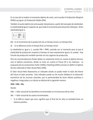 ECONOMÍA AGRARIA 
Elgin Antonio Vivas Viachica 
En el caso de la madera el momento óptimo de corte, será cuando la Producción Marginal 
(PMG) sea igual a la Producción Media (PM). 
También el punto óptimo de corte puede interpretarse a partir del concepto de elasticidad. 
La elasticidad de q con respecto a t, que mide el incremento porcentual de t (tiempo). Dicha 
elasticidad igual a: 
221 
E = ΔQ . t 
Δt Q 
ΔQ Es el incremento de la producción de un tiempo inicial a un tiempo final. 
Δt Es la diferencia entre el tiempo final y el tiempo inicial. 
La elasticidad es igual a 1, cuando PM = PMG, coincide con el momento para el que la 
elasticidad de producción respecto al tiempo se hace exactamente igual a la unidad. Esta 
función de producción también permite las tres regiones de producción. 
Pero las recomendaciones finales deben no solamente tomar en cuenta el óptimo técnico, 
sino el óptimo económico, donde se tome en cuenta el Precio (P) y los intereses. La 
propuesta de los economistas Fisher (1930) y Hotelling (1925) consiste en definir el óptimo 
técnico utilizando el Valor Actual Neto (VAN). 
El Valor Actual Neto Representa un indicador donde se puede medir el valor del dinero 
del futuro al valor presente. Este indicador puede ser de mucha utilidad en la valoración 
económica de los recursos naturales, por la particularidad de tener efectos positivos o 
negativos a largo plazo y su cálculo se efectúa de la siguiente manera: 
VAN = VAb - VAc 
Donde: 
VAb = Valor actual de los beneficios incrementales en el transcurso de los años 
VAc = Valor actual de los costos incrementales 
• Si el VAN es mayor que cero, significa que al final de los años la actividad tiene un 
balance positivo. 
 