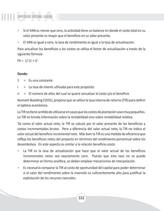 UNIVERSIDAD NACIONAL AGRARIA 
• Si el VAN es menor que cero, la actividad tiene un balance en donde el costo total en su 
valor presente es mayor que el beneficio en su valor presente. 
• El VAN es igual a cero, la tasa de rendimiento es igual a la tasa de actualización. 
Para actualizar los beneficios y los costos se utiliza el factor de actualización a través de la 
siguiente fórmula: 
FA = 1/ (1 + i)n 
Donde: 
1 = Es una constante 
i = La tasa de interés utilizada para este propósito 
n = El número de años del cual se quiere actualizar el costo y/o el beneficio 
Kenneth Boolding (1935), propone que se utilice la tasa interna de retorno (TIR) para definir 
el óptimo económico. 
La TIR no tiene sentido de utilizarse en casos que los costos de plantación sean muy pequeños. 
La TIR no brinda información sobre la rentabilidad sino sobre rentabilidad relativa. 
Tal como el valor actual neto, la TIR se calcula por el valor presente de los beneficios y 
costos incrementados brutos. Pero a diferencia del valor actual neto, la TIR no indica el 
valor actual del beneficio incremental neto. Más bien la TIR es una medida de eficiencia que 
refleja los beneficios netos del proyecto en términos del rendimiento porcentual sobre los 
desembolsos. En este aspecto es similar a la relación beneficio-costo. 
• La TIR es la tasa de actualización que hace que el valor actual de los beneficios 
incrementales netos sea exactamente cero. Puesto que esta tasa no se puede 
determinar en forma analítica, se deben emplear mecanismos de interpolación. 
• Es necesario comparar la TIR al costo de oportunidad del capital para poder determinar 
si el valor del rendimiento sobre la inversión es suficientemente alto para justificar la 
explotación de los recursos naturales. 
222 
 