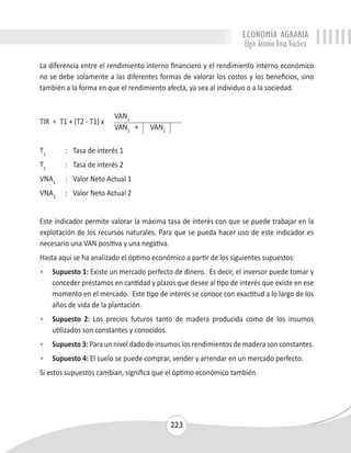 ECONOMÍA AGRARIA 
Elgin Antonio Vivas Viachica 
La diferencia entre el rendimiento interno financiero y el rendimiento interno económico 
no se debe solamente a las diferentes formas de valorar los costos y los beneficios, sino 
también a la forma en que el rendimiento afecta, ya sea al individuo o a la sociedad. 
223 
TIR = T1 + (T2 - T1) x 
VAN1 
VAN1 + VAN2 
T1 : Tasa de interés 1 
T2 : Tasa de interés 2 
VNA1 : Valor Neto Actual 1 
VNA2 : Valor Neto Actual 2 
Este indicador permite valorar la máxima tasa de interés con que se puede trabajar en la 
explotación de los recursos naturales. Para que se pueda hacer uso de este indicador es 
necesario una VAN positiva y una negativa. 
Hasta aquí se ha analizado el óptimo económico a partir de los siguientes supuestos: 
• Supuesto 1: Existe un mercado perfecto de dinero. Es decir, el inversor puede tomar y 
conceder préstamos en cantidad y plazos que desee al tipo de interés que existe en ese 
momento en el mercado. Este tipo de interés se conoce con exactitud a lo largo de los 
años de vida de la plantación. 
• Supuesto 2: Los precios futuros tanto de madera producida como de los insumos 
utilizados son constantes y conocidos. 
• Supuesto 3: Para un nivel dado de insumos los rendimientos de madera son constantes. 
• Supuesto 4: El suelo se puede comprar, vender y arrendar en un mercado perfecto. 
Si estos supuestos cambian, significa que el óptimo económico también. 
 