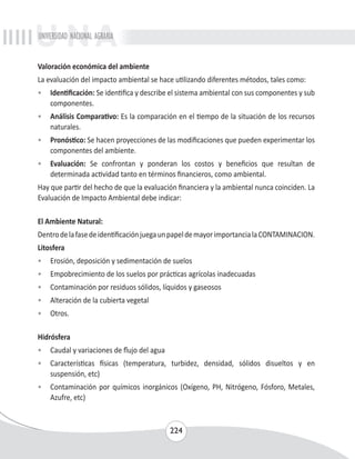 UNIVERSIDAD NACIONAL AGRARIA 
Valoración económica del ambiente 
La evaluación del impacto ambiental se hace utilizando diferentes métodos, tales como: 
• Identificación: Se identifica y describe el sistema ambiental con sus componentes y sub 
224 
componentes. 
• Análisis Comparativo: Es la comparación en el tiempo de la situación de los recursos 
naturales. 
• Pronóstico: Se hacen proyecciones de las modificaciones que pueden experimentar los 
componentes del ambiente. 
• Evaluación: Se confrontan y ponderan los costos y beneficios que resultan de 
determinada actividad tanto en términos financieros, como ambiental. 
Hay que partir del hecho de que la evaluación financiera y la ambiental nunca coinciden. La 
Evaluación de Impacto Ambiental debe indicar: 
El Ambiente Natural: 
Dentro de la fase de identificación juega un papel de mayor importancia la CONTAMINACION. 
Litosfera 
• Erosión, deposición y sedimentación de suelos 
• Empobrecimiento de los suelos por prácticas agrícolas inadecuadas 
• Contaminación por residuos sólidos, líquidos y gaseosos 
• Alteración de la cubierta vegetal 
• Otros. 
Hidrósfera 
• Caudal y variaciones de flujo del agua 
• Características físicas (temperatura, turbidez, densidad, sólidos disueltos y en 
suspensión, etc) 
• Contaminación por químicos inorgánicos (Oxígeno, PH, Nitrógeno, Fósforo, Metales, 
Azufre, etc) 
 
