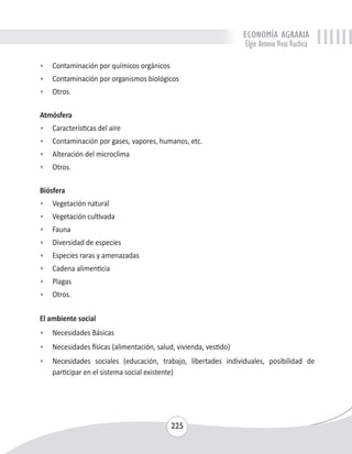 ECONOMÍA AGRARIA 
Elgin Antonio Vivas Viachica 
• Contaminación por químicos orgánicos 
• Contaminación por organismos biológicos 
• Otros. 
Atmósfera 
• Características del aire 
• Contaminación por gases, vapores, humanos, etc. 
• Alteración del microclima 
• Otros. 
225 
Biósfera 
• Vegetación natural 
• Vegetación cultivada 
• Fauna 
• Diversidad de especies 
• Especies raras y amenazadas 
• Cadena alimenticia 
• Plagas 
• Otros. 
El ambiente social 
• Necesidades Básicas 
• Necesidades físicas (alimentación, salud, vivienda, vestido) 
• Necesidades sociales (educación, trabajo, libertades individuales, posibilidad de 
participar en el sistema social existente) 
 