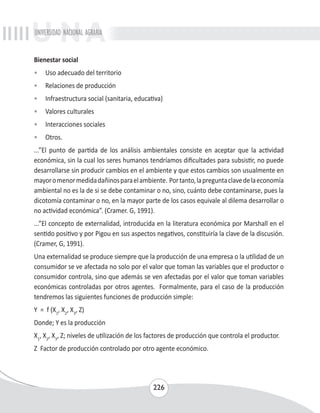 UNIVERSIDAD NACIONAL AGRARIA 
Bienestar social 
• Uso adecuado del territorio 
• Relaciones de producción 
• Infraestructura social (sanitaria, educativa) 
• Valores culturales 
• Interacciones sociales 
• Otros. 
...”El punto de partida de los análisis ambientales consiste en aceptar que la actividad 
económica, sin la cual los seres humanos tendríamos dificultades para subsistir, no puede 
desarrollarse sin producir cambios en el ambiente y que estos cambios son usualmente en 
mayor o menor medida dañinos para el ambiente. Por tanto, la pregunta clave de la economía 
ambiental no es la de si se debe contaminar o no, sino, cuánto debe contaminarse, pues la 
dicotomía contaminar o no, en la mayor parte de los casos equivale al dilema desarrollar o 
no actividad económica”. (Cramer. G, 1991). 
...”El concepto de externalidad, introducida en la literatura económica por Marshall en el 
sentido positivo y por Pigou en sus aspectos negativos, constituiría la clave de la discusión. 
(Cramer, G, 1991). 
Una externalidad se produce siempre que la producción de una empresa o la utilidad de un 
consumidor se ve afectada no solo por el valor que toman las variables que el productor o 
consumidor controla, sino que además se ven afectadas por el valor que toman variables 
económicas controladas por otros agentes. Formalmente, para el caso de la producción 
tendremos las siguientes funciones de producción simple: 
Y = f (X1, X2, X3, Z) 
Donde; Y es la producción 
X1, X2, X3, Z; niveles de utilización de los factores de producción que controla el productor. 
Z Factor de producción controlado por otro agente económico. 
226 
 