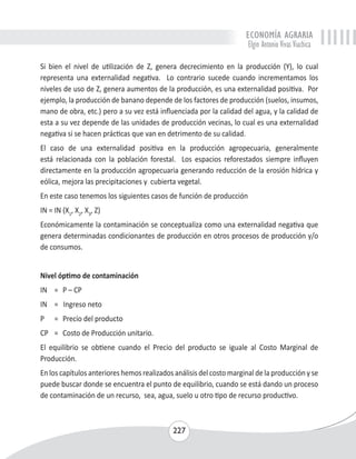 ECONOMÍA AGRARIA 
Elgin Antonio Vivas Viachica 
Si bien el nivel de utilización de Z, genera decrecimiento en la producción (Y), lo cual 
representa una externalidad negativa. Lo contrario sucede cuando incrementamos los 
niveles de uso de Z, genera aumentos de la producción, es una externalidad positiva. Por 
ejemplo, la producción de banano depende de los factores de producción (suelos, insumos, 
mano de obra, etc.) pero a su vez está influenciada por la calidad del agua, y la calidad de 
esta a su vez depende de las unidades de producción vecinas, lo cual es una externalidad 
negativa si se hacen prácticas que van en detrimento de su calidad. 
El caso de una externalidad positiva en la producción agropecuaria, generalmente 
está relacionada con la población forestal. Los espacios reforestados siempre influyen 
directamente en la producción agropecuaria generando reducción de la erosión hídrica y 
eólica, mejora las precipitaciones y cubierta vegetal. 
En este caso tenemos los siguientes casos de función de producción 
IN = IN (X1, X2, X3, Z) 
Económicamente la contaminación se conceptualiza como una externalidad negativa que 
genera determinadas condicionantes de producción en otros procesos de producción y/o 
de consumos. 
Nivel óptimo de contaminación 
IN = P – CP 
IN = Ingreso neto 
P = Precio del producto 
CP = Costo de Producción unitario. 
El equilibrio se obtiene cuando el Precio del producto se iguale al Costo Marginal de 
Producción. 
En los capítulos anteriores hemos realizados análisis del costo marginal de la producción y se 
puede buscar donde se encuentra el punto de equilibrio, cuando se está dando un proceso 
de contaminación de un recurso, sea, agua, suelo u otro tipo de recurso productivo. 
227 
 