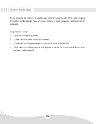 UNIVERSIDAD NACIONAL AGRARIA 
Desde el punto de vista del productor que sufre la contaminación tiene costo marginal 
creciente y puede soportar hasta un punto en el que el costo marginal es igual al precio del 
producto. 
Preguntas de control: 
• ¿Qué son recursos naturales? 
• ¿Cómo se clasifican los recursos naturales? 
• ¿Cuáles son los componentes de un estudio de impacto ambiental? 
• ¿Qué métodos e indicadores se utilizan para la valoración económica de los recursos 
228 
naturales y el ambiente? 
 
