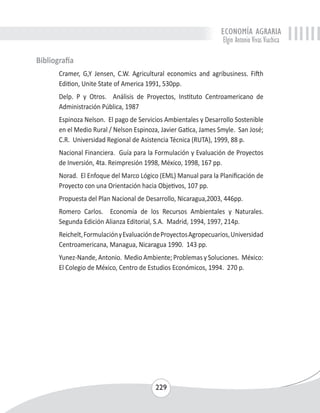 ECONOMÍA AGRARIA 
Elgin Antonio Vivas Viachica 
229 
Bibliografía 
Cramer, G,Y Jensen, C.W. Agricultural economics and agribusiness. Fifth 
Edition, Unite State of America 1991, 530pp. 
Delp. P y Otros. Análisis de Proyectos, Instituto Centroamericano de 
Administración Pública, 1987 
Espinoza Nelson. El pago de Servicios Ambientales y Desarrollo Sostenible 
en el Medio Rural / Nelson Espinoza, Javier Gatica, James Smyle. San José; 
C.R. Universidad Regional de Asistencia Técnica (RUTA), 1999, 88 p. 
Nacional Financiera. Guía para la Formulación y Evaluación de Proyectos 
de Inversión, 4ta. Reimpresión 1998, México, 1998, 167 pp. 
Norad. El Enfoque del Marco Lógico (EML) Manual para la Planificación de 
Proyecto con una Orientación hacia Objetivos, 107 pp. 
Propuesta del Plan Nacional de Desarrollo, Nicaragua,2003, 446pp. 
Romero Carlos. Economía de los Recursos Ambientales y Naturales. 
Segunda Edición Alianza Editorial, S.A. Madrid, 1994, 1997, 214p. 
Reichelt, Formulación y Evaluación de Proyectos Agropecuarios, Universidad 
Centroamericana, Managua, Nicaragua 1990. 143 pp. 
Yunez-Nande, Antonio. Medio Ambiente; Problemas y Soluciones. México: 
El Colegio de México, Centro de Estudios Económicos, 1994. 270 p. 
 