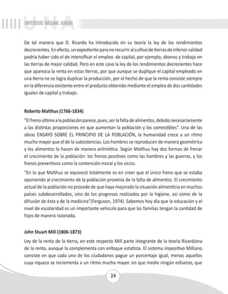 UNIVERSIDAD NACIONAL AGRARIA 
De tal manera que D. Ricardo ha introducido en su teoría la ley de los rendimientos 
decrecientes. En efecto, un expediente para no recurrir al cultivo de tierras de inferior calidad 
podría haber sido el de intensificar el empleo de capital, por ejemplo, abonos y trabajo en 
las tierras de mejor calidad. Pero en este caso la ley de los rendimientos decrecientes hace 
que aparezca la renta en estas tierras, por que aunque se duplique el capital empleado en 
una tierra no se logra duplicar la producción, por el hecho de que la renta consiste siempre 
en la diferencia existente entre el producto obtenido mediante el empleo de dos cantidades 
iguales de capital y trabajo. 
Roberto Malthus (1766-1834) 
“El freno último a la población parece, pues, ser la falta de alimentos, debido necesariamente 
a las distintas proporciones en que aumentan la población y los comestibles”. Una de las 
obras ENSAYO SOBRE EL PRINCIPIO DE LA POBLACIÓN, la humanidad crece a un ritmo 
mucho mayor que el de la subsistencias. Los hombres se reproducen de manera geométrica 
y los alimentos lo hacen de manera aritmética. Según Malthus hay dos formas de frenar 
el crecimiento de la población: los frenos positivos como las hambres y las guerras, y los 
frenos preventivos como la contención moral y los vicios. 
“En lo que Malthus se equivocó totalmente es en creer que el único freno que se estaba 
oponiendo al crecimiento de la población provenía de la falta de alimentos. El crecimiento 
actual de la población no procede de que haya mejorado la situación alimenticia en muchos 
países subdesarrollados, sino de los progresos realizados por la higiene, así como de la 
difusión de ésta y de la medicina”(Ferguson, 1974). Sabemos hoy día que la educación y el 
nivel de escolaridad es un importante vehículo para que las familias tengan la cantidad de 
hijos de manera razonada. 
John Stuart Mill (1806-1873) 
Ley de la renta de la tierra, en este respecto Mill parte integrante de la teoría Ricardiana 
de la renta, aunque la complementa con enfoque estatista. El sistema impositivo Milliano 
consiste en que cada uno de los ciudadanos pague un porcentaje igual, menos aquellos 
cuya riqueza se incrementa a un ritmo mucho mayor sin que medie ningún esfuerzo, que 
24 
 