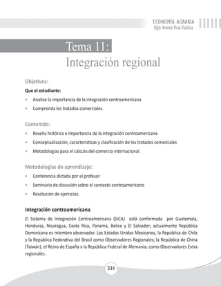 ECONOMÍA AGRARIA 
Elgin Antonio Vivas Viachica 
Tema 11: 
Integración regional 
Objetivos: 
Que el estudiante: 
• Analice la importancia de la integración centroamericana 
• Comprenda los tratados comerciales. 
Contenido: 
• Reseña histórica e Importancia de la integración centroamericana 
• Conceptualización, características y clasificación de los tratados comerciales 
• Metodologías para el cálculo del comercio internacional. 
Metodologías de aprendizaje: 
• Conferencia dictada por el profesor 
• Seminario de discusión sobre el contexto centroamericano 
• Resolución de ejercicios. 
Integración centroamericana 
El Sistema de Integración Centroamericana (SICA) está conformada por Guatemala, 
Honduras, Nicaragua, Costa Rica, Panamá, Belice y El Salvador; actualmente República 
Dominicana es miembro observador. Los Estados Unidos Mexicanos, la República de Chile 
y la República Federativa del Brasil como Observadores Regionales; la República de China 
(Taiwán), el Reino de España y la República Federal de Alemania, como Observadores Extra 
regionales. 
231 
 